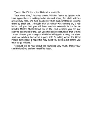 “Queen Mab!” interrupted Philomène excitedly.
“Into white cats,” resumed Sweet William, “such as Queen Mab.
Here again there is nothing to be alarmed about, for white witches
are a kindly race, and help people by white magic instead of injuring
them by black art. I thought that as winter was coming on, I had
better tell you that you will have another comrade in the house
besides Master Mustardseed, for in the cold weather you are not
likely to see much of me. But you still look so disturbed, that I think
I must distract your thoughts a little by telling you a story, not about
spirits or witches, but about a poor little foundling whom the Good
People befriended. I hope this may quiet you down a bit before you
have to go indoors.”
“I should like to hear about the foundling very much, thank you,”
said Philomène, and set herself to listen.
 