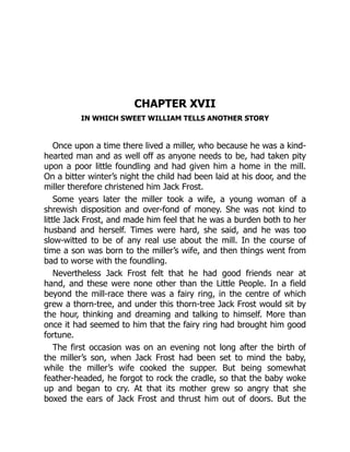 CHAPTER XVII
IN WHICH SWEET WILLIAM TELLS ANOTHER STORY
Once upon a time there lived a miller, who because he was a kind-
hearted man and as well off as anyone needs to be, had taken pity
upon a poor little foundling and had given him a home in the mill.
On a bitter winter’s night the child had been laid at his door, and the
miller therefore christened him Jack Frost.
Some years later the miller took a wife, a young woman of a
shrewish disposition and over-fond of money. She was not kind to
little Jack Frost, and made him feel that he was a burden both to her
husband and herself. Times were hard, she said, and he was too
slow-witted to be of any real use about the mill. In the course of
time a son was born to the miller’s wife, and then things went from
bad to worse with the foundling.
Nevertheless Jack Frost felt that he had good friends near at
hand, and these were none other than the Little People. In a field
beyond the mill-race there was a fairy ring, in the centre of which
grew a thorn-tree, and under this thorn-tree Jack Frost would sit by
the hour, thinking and dreaming and talking to himself. More than
once it had seemed to him that the fairy ring had brought him good
fortune.
The first occasion was on an evening not long after the birth of
the miller’s son, when Jack Frost had been set to mind the baby,
while the miller’s wife cooked the supper. But being somewhat
feather-headed, he forgot to rock the cradle, so that the baby woke
up and began to cry. At that its mother grew so angry that she
boxed the ears of Jack Frost and thrust him out of doors. But the
 