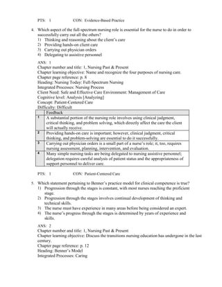 PTS: 1 CON: Evidence-Based Practice
4. Which aspect of the full-spectrum nursing role is essential for the nurse to do in order to
successfully carry out all the others?
1) Thinking and reasoning about the client’s care
2) Providing hands-on client care
3) Carrying out physician orders
4) Delegating to assistive personnel
ANS: 1
Chapter number and title: 1, Nursing Past & Present
Chapter learning objective: Name and recognize the four purposes of nursing care.
Chapter page reference: p. 8
Heading: Nursing Today: Full-Spectrum Nursing
Integrated Processes: Nursing Process
Client Need: Safe and Effective Care Environment: Management of Care
Cognitive level: Analysis [Analyzing]
Concept: Patient-Centered Care
Difficulty: Difficult
Feedback
1 A substantial portion of the nursing role involves using clinical judgment,
critical thinking, and problem solving, which directly affect the care the client
will actually receive.
2 Providing hands-on care is important; however, clinical judgment, critical
thinking, and problem-solving are essential to do it successfully.
3 Carrying out physician orders is a small part of a nurse’s role; it, too, requires
nursing assessment, planning, intervention, and evaluation.
4 Many simple nursing tasks are being delegated to nursing assistive personnel;
delegation requires careful analysis of patient status and the appropriateness of
support personnel to deliver care.
PTS: 1 CON: Patient-Centered Care
5. Which statement pertaining to Benner’s practice model for clinical competence is true?
1) Progression through the stages is constant, with most nurses reaching the proficient
stage.
2) Progression through the stages involves continual development of thinking and
technical skills.
3) The nurse must have experience in many areas before being considered an expert.
4) The nurse’s progress through the stages is determined by years of experience and
skills.
ANS: 2
Chapter number and title: 1, Nursing Past & Present
Chapter learning objective: Discuss the transitions nursing education has undergone in the last
century.
Chapter page reference: p. 12
Heading: Benner’s Model
Integrated Processes: Caring
 