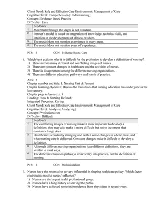 Client Need: Safe and Effective Care Environment: Management of Care
Cognitive level: Comprehension [Understanding]
Concept: Evidence-Based Practice
Difficulty: Easy
Feedback
1 Movement through the stages is not constant.
2 Benner’s model is based on integration of knowledge, technical skill, and
intuition in the development of clinical wisdom.
3 The model does not mention experience in many areas.
4 The model does not mention years of experience.
PTS: 1 CON: Evidence-Based Care
6. Which best explains why it is difficult for the profession to develop a definition of nursing?
1) There are too many different and conflicting images of nurses.
2) There are constant changes in healthcare and the activities of nurses.
3) There is disagreement among the different nursing organizations.
4) There are different education pathways and levels of practice.
ANS: 2
Chapter number and title: 1, Nursing Past & Present
Chapter learning objective: Discuss the transitions that nursing education has undergone in the
last century.
Chapter page reference: p. 8
Heading: How Is Nursing Defined?
Integrated Processes: Caring
Client Need: Safe and Effective Care Environment: Management of Care
Cognitive level: Analysis [Analyzing]
Concept: Professionalism
Difficulty: Difficult
Feedback
1 The conflicting images of nursing make it more important to develop a
definition; they may also make it more difficult but not to the extent that
constant change does.
2 Healthcare is constantly changing and with it come changes in where, how, and
what nursing care is delivered. Constant changes make it difficult to develop a
definition.
3 Although different nursing organizations have different definitions, they are
similar in most ways.
4 The different education pathways affect entry into practice, not the definition of
nursing.
PTS: 1 CON: Professionalism
7. Nurses have the potential to be very influential in shaping healthcare policy. Which factor
contributes most to nurses’ influence?
1) Nurses are the largest health professional group.
2) Nurses have a long history of serving the public.
3) Nurses have achieved some independence from physicians in recent years.
 