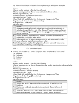 4) Political involvement has helped refute negative images portrayed in the media.
ANS: 1
Chapter number and title: 1, Nursing Past & Present
Chapter learning objective: Discuss issues related to healthcare reform.
Chapter page reference: p. 24
Heading: Influence of Nurses on Health Policy
Integrated Processes: Caring
Client Need: Safe and Effective Care Environment: Management of Care
Cognitive level: Comprehension [Understanding]
Concept: Health Care System
Difficulty: Easy
Feedback
1 Nurses are trusted professionals and the largest health professional group. As
such, they have political power to effect changes. If nursing were a small group,
there would be little potential for power in shaping policies, even if all the other
answers were true.
2 Serving the public, although positive, does not necessarily help nurses to be
influential in establishing health policy.
3 Independence from physicians, although positive, does not necessarily make
nurses influential in establishing healthcare policy.
4 Refuting negative media, although positive, does not necessarily make nurses
influential in establishing healthcare policy.
PTS: 1 CON: Health Care System
8. Nursing was described as a distinct occupation in the sacred books of which faith?
1) Buddhism
2) Christianity
3) Hinduism
4) Judaism
ANS: 3
Chapter number and title: 1, Nursing Past & Present
Chapter learning objective: Discuss the transitions that nursing education has undergone in the
last century.
Chapter page reference: p. 6
Heading: Historical Context of Nursing
Integrated Processes: Caring
Client Need: Safe and Effective Care Environment: Management of Care
Cognitive level: Knowledge [Remembering]
Concept: Professionalism
Difficulty: Easy
Feedback
1 Nursing was not described as a distinct occupation in the sacred books of
Buddhism.
2 Nursing was not described as a distinct occupation in the sacred books of
Christianity.
3 The Vedas, the sacred books of the Hindu faith, described Indian healthcare
practices and were the earliest writings of a distinct nursing occupation.
 