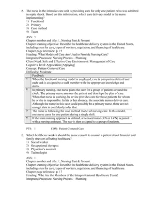 15. The nurse in the intensive care unit is providing care for only one patient, who was admitted
in septic shock. Based on this information, which care delivery model is the nurse
implementing?
1) Functional
2) Primary
3) Case method
4) Team
ANS: 3
Chapter number and title: 1, Nursing Past & Present
Chapter learning objective: Describe the healthcare delivery system in the United States,
including sites for care, types of workers, regulation, and financing of healthcare.
Chapter page reference: p. 15
Heading: What Models of Care Are Used to Provide Nursing Care?
Integrated Processes: Nursing Process – Planning
Client Need: Safe and Effective Care Environment: Management of Care
Cognitive level: Application [Applying]
Concept: Patient-Centered Care
Difficulty: Moderate
Feedback
1 When the functional nursing model is employed, care is compartmentalized and
each task is assigned to a staff member with the appropriate knowledge and
skills.
2 In primary nursing, one nurse plans the care for a group of patients around the
clock. The primary nurse assesses the patient and develops the plan of care.
When that nurse is working, he or she provides care for those patients for whom
he or she is responsible. In his or her absence, the associate nurses deliver care.
Although the nurse in this case could possibly be a primary nurse, there are not
enough data to confidently infer that.
3 The nurse is following the case method model of nursing care. In this model,
one nurse cares for one patient during a single shift.
4 If the team nursing approach is utilized, a licensed nurse (RN or LVN) is paired
with a nursing assistant. The pair is then assigned to a group of patients.
PTS: 1 CON: Patient-Centered Care
16. Which healthcare worker should the nurse consult to counsel a patient about financial and
family stressors affecting healthcare?
1) Social worker
2) Occupational therapist
3) Physician’s assistant
4) Technologist
ANS: 1
Chapter number and title: 1, Nursing Past & Present
Chapter learning objective: Describe the healthcare delivery system in the United States,
including sites for care, types of workers, regulation, and financing of healthcare.
Chapter page reference: p. 17
Heading: Who Are the Members of the Interprofessional Healthcare Team?
Integrated Processes: Nursing Process – Planning
 