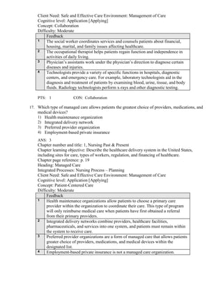 Client Need: Safe and Effective Care Environment: Management of Care
Cognitive level: Application [Applying]
Concept: Collaboration
Difficulty: Moderate
Feedback
1 The social worker coordinates services and counsels patients about financial,
housing, marital, and family issues affecting healthcare.
2 The occupational therapist helps patients regain function and independence in
activities of daily living.
3 Physician’s assistants work under the physician’s direction to diagnose certain
diseases and injuries.
4 Technologists provide a variety of specific functions in hospitals, diagnostic
centers, and emergency care. For example, laboratory technologists aid in the
diagnosis and treatment of patients by examining blood, urine, tissue, and body
fluids. Radiology technologists perform x-rays and other diagnostic testing.
PTS: 1 CON: Collaboration
17. Which type of managed care allows patients the greatest choice of providers, medications, and
medical devices?
1) Health maintenance organization
2) Integrated delivery network
3) Preferred provider organization
4) Employment-based private insurance
ANS: 3
Chapter number and title: 1, Nursing Past & Present
Chapter learning objective: Describe the healthcare delivery system in the United States,
including sites for care, types of workers, regulation, and financing of healthcare.
Chapter page reference: p. 19
Heading: Managed Care
Integrated Processes: Nursing Process – Planning
Client Need: Safe and Effective Care Environment: Management of Care
Cognitive level: Application [Applying]
Concept: Patient-Centered Care
Difficulty: Moderate
Feedback
1 Health maintenance organizations allow patients to choose a primary care
provider within the organization to coordinate their care. This type of program
will only reimburse medical care when patients have first obtained a referral
from their primary providers.
2 Integrated delivery networks combine providers, healthcare facilities,
pharmaceuticals, and services into one system, and patients must remain within
the system to receive care.
3 Preferred provider organizations are a form of managed care that allows patients
greater choice of providers, medications, and medical devices within the
designated list.
4 Employment-based private insurance is not a managed care organization.
 