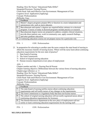 Heading: How Do Nurses’ Educational Paths Differ?
Integrated Processes: Nursing Process
Client Need: Safe and Effective Care Environment: Management of Care
Cognitive level: Application [Applying]
Concept: Professionalism
Difficulty: Easy
Feedback
1 Master’s degree programs prepare RNs to function in a more independent and
autonomous role, such as nurse educator.
2 Baccalaureate and master’s degrees are required before entrance to a doctoral
program. Courses of study in doctoral programs include practice or research.
3 Baccalaureate degree nurses are prepared to address complex clinical situations,
provide direct patient care, work in community care, apply research findings,
and enter graduate education.
4 Continuing education courses do not prepare nurses for a particular role.
PTS: 1 CON: Professionalism
25. In preparation for relocating to another state the nurse contacts the state board of nursing to
obtain the necessary transfer of nursing license. Where will the nurse learn about continuing
education requirements for the new state of practice?
1) State board of nursing
2) The Joint Commission
3) School of original nursing education
4) Human resource department at new place of employment
ANS: 1
Chapter number and title: 1, Nursing Past & Present
Chapter learning objective: Differentiate between the various forms of nursing education.
Chapter page reference: p. 11
Heading: How Do Nurses’ Educational Paths Differ?
Integrated Processes: Nursing Process
Client Need: Safe and Effective Care Environment: Management of Care
Cognitive level: Application [Applying]
Concept: Professionalism
Difficulty: Easy
Feedback
1 The state board of nursing notifies nurses about continuing education
requirements and will notify nurses of any changes in the requirements.
2 The Joint Commission is a regulatory body that does not license nurses.
3 The school of original nursing education will not notify registered nurses about
continuing education requirements for licensure.
4 The Human Resources department at the new place of employment will not
notify or track continuing education requirements for the nursing staff.
PTS: 1 CON: Professionalism
MULTIPLE RESPONSE
 