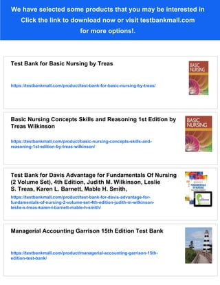 We have selected some products that you may be interested in
Click the link to download now or visit testbankmall.com
for more options!.
Test Bank for Basic Nursing by Treas
https://testbankmall.com/product/test-bank-for-basic-nursing-by-treas/
Basic Nursing Concepts Skills and Reasoning 1st Edition by
Treas Wilkinson
https://testbankmall.com/product/basic-nursing-concepts-skills-and-
reasoning-1st-edition-by-treas-wilkinson/
Test Bank for Davis Advantage for Fundamentals Of Nursing
(2 Volume Set), 4th Edition, Judith M. Wilkinson, Leslie
S. Treas, Karen L. Barnett, Mable H. Smith,
https://testbankmall.com/product/test-bank-for-davis-advantage-for-
fundamentals-of-nursing-2-volume-set-4th-edition-judith-m-wilkinson-
leslie-s-treas-karen-l-barnett-mable-h-smith/
Managerial Accounting Garrison 15th Edition Test Bank
https://testbankmall.com/product/managerial-accounting-garrison-15th-
edition-test-bank/
 