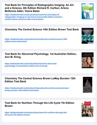 Test Bank for Principles of Radiographic Imaging: An Art
and a Science, 6th Edition Richard R. Carlton; Arlene
McKenna Adler; Vesna Balac
https://testbankmall.com/product/test-bank-for-principles-of-
radiographic-imaging-an-art-and-a-science-6th-edition-richard-r-
carlton-arlene-mckenna-adler-vesna-balac/
Chemistry The Central Science 14th Edition Brown Test Bank
https://testbankmall.com/product/chemistry-the-central-science-14th-
edition-brown-test-bank/
Test Bank for Abnormal Psychology, 1st Australian Edition,
Ann M. Kring,
https://testbankmall.com/product/test-bank-for-abnormal-
psychology-1st-australian-edition-ann-m-kring/
Chemistry The Central Science Brown LeMay Bursten 12th
Edition Test Bank
https://testbankmall.com/product/chemistry-the-central-science-brown-
lemay-bursten-12th-edition-test-bank/
Test Bank for Nutrition Through the Life Cycle 7th Edition
Brown
https://testbankmall.com/product/test-bank-for-nutrition-through-the-
life-cycle-7th-edition-brown/
 