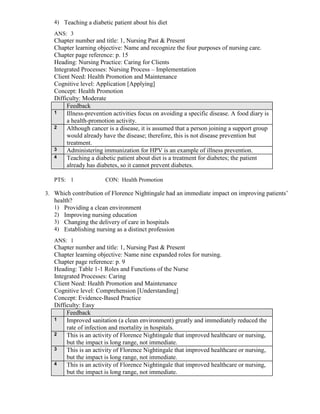 4) Teaching a diabetic patient about his diet
ANS: 3
Chapter number and title: 1, Nursing Past & Present
Chapter learning objective: Name and recognize the four purposes of nursing care.
Chapter page reference: p. 15
Heading: Nursing Practice: Caring for Clients
Integrated Processes: Nursing Process – Implementation
Client Need: Health Promotion and Maintenance
Cognitive level: Application [Applying]
Concept: Health Promotion
Difficulty: Moderate
Feedback
1 Illness-prevention activities focus on avoiding a specific disease. A food diary is
a health-promotion activity.
2 Although cancer is a disease, it is assumed that a person joining a support group
would already have the disease; therefore, this is not disease prevention but
treatment.
3 Administering immunization for HPV is an example of illness prevention.
4 Teaching a diabetic patient about diet is a treatment for diabetes; the patient
already has diabetes, so it cannot prevent diabetes.
PTS: 1 CON: Health Promotion
3. Which contribution of Florence Nightingale had an immediate impact on improving patients’
health?
1) Providing a clean environment
2) Improving nursing education
3) Changing the delivery of care in hospitals
4) Establishing nursing as a distinct profession
ANS: 1
Chapter number and title: 1, Nursing Past & Present
Chapter learning objective: Name nine expanded roles for nursing.
Chapter page reference: p. 9
Heading: Table 1-1 Roles and Functions of the Nurse
Integrated Processes: Caring
Client Need: Health Promotion and Maintenance
Cognitive level: Comprehension [Understanding]
Concept: Evidence-Based Practice
Difficulty: Easy
Feedback
1 Improved sanitation (a clean environment) greatly and immediately reduced the
rate of infection and mortality in hospitals.
2 This is an activity of Florence Nightingale that improved healthcare or nursing,
but the impact is long range, not immediate.
3 This is an activity of Florence Nightingale that improved healthcare or nursing,
but the impact is long range, not immediate.
4 This is an activity of Florence Nightingale that improved healthcare or nursing,
but the impact is long range, not immediate.
 
