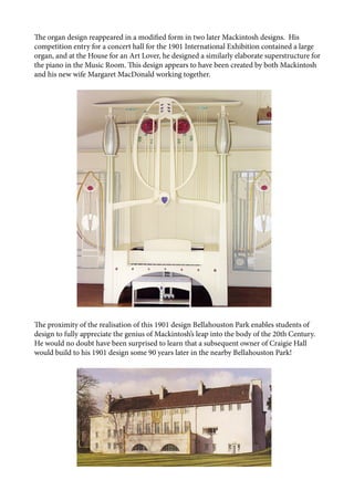 The organ design reappeared in a modified form in two later Mackintosh designs. His
competition entry for a concert hall for the 1901 International Exhibition contained a large
organ, and at the House for an Art Lover, he designed a similarly elaborate superstructure for
the piano in the Music Room. This design appears to have been created by both Mackintosh
and his new wife Margaret MacDonald working together.
The proximity of the realisation of this 1901 design Bellahouston Park enables students of
design to fully appreciate the genius of Mackintosh’s leap into the body of the 20th Century.
He would no doubt have been surprised to learn that a subsequent owner of Craigie Hall
would build to his 1901 design some 90 years later in the nearby Bellahouston Park!
 