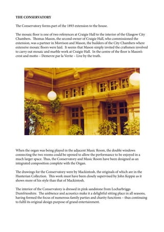 THE CONSERVATORY
The Conservatory forms part of the 1893 extension to the house.
The mosaic floor is one of two references at Craigie Hall to the interior of the Glasgow City
Chambers. Thomas Mason, the second owner of Craigie Hall, who commissioned the
extension, was a partner in Morrison and Mason, the builders of the City Chambers where
extensive mosaic floors were laid. It seems that Mason simply invited the craftsmen involved
to carry out mosaic and marble work at Craigie Hall. In the centre of the floor is Mason’s
crest and motto – Demevre par la Verite – Live by the truth.
When the organ was being played in the adjacent Music Room, the double windows
connecting the two rooms could be opened to allow the performance to be enjoyed in a
much larger space. Thus, the Conservatory and Music Room have been designed as an
integrated composition complete with the Organ.
The drawings for the Conservatory were by Mackintosh, the originals of which are in the
Hunterian Collection. This work must have been closely supervised by John Keppie as it
shows more of his style than that of Mackintosh.
The interior of the Conservatory is dressed in pink sandstone from Locharbriggs
Dumfriesshire. The ambience and acoustics make it a delightful sitting place in all seasons,
having formed the focus of numerous family parties and charity functions – thus continuing
to fulfil its original design purpose of grand entertainment.
 