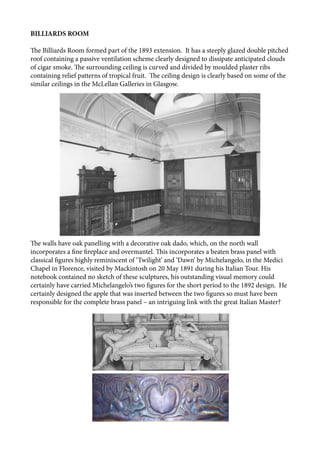 BILLIARDS ROOM
The Billiards Room formed part of the 1893 extension. It has a steeply glazed double pitched
roof containing a passive ventilation scheme clearly designed to dissipate anticipated clouds
of cigar smoke. The surrounding ceiling is curved and divided by moulded plaster ribs
containing relief patterns of tropical fruit. The ceiling design is clearly based on some of the
similar ceilings in the McLellan Galleries in Glasgow.
The walls have oak panelling with a decorative oak dado, which, on the north wall
incorporates a fine fireplace and overmantel. This incorporates a beaten brass panel with
classical figures highly reminiscent of ‘Twilight’ and ‘Dawn’ by Michelangelo, in the Medici
Chapel in Florence, visited by Mackintosh on 20 May 1891 during his Italian Tour. His
notebook contained no sketch of these sculptures, his outstanding visual memory could
certainly have carried Michelangelo’s two figures for the short period to the 1892 design. He
certainly designed the apple that was inserted between the two figures so must have been
responsible for the complete brass panel – an intriguing link with the great Italian Master?
 