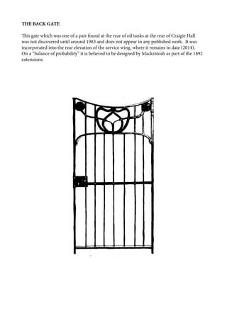 THE BACK GATE
This gate which was one of a pair found at the rear of oil tanks at the rear of Craigie Hall
was not discovered until around 1983 and does not appear in any published work. It was
incorporated into the rear elevation of the service wing, where it remains to date (2014).
On a “balance of probability” it is believed to be designed by Mackintosh as part of the 1892
extensions.
 