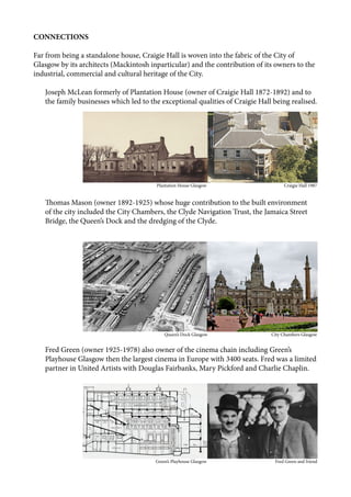 CONNECTIONS
Far from being a standalone house, Craigie Hall is woven into the fabric of the City of
Glasgow by its architects (Mackintosh inparticular) and the contribution of its owners to the
industrial, commercial and cultural heritage of the City.
Joseph McLean formerly of Plantation House (owner of Craigie Hall 1872-1892) and to
the family businesses which led to the exceptional qualities of Craigie Hall being realised.
Thomas Mason (owner 1892-1925) whose huge contribution to the built environment
of the city included the City Chambers, the Clyde Navigation Trust, the Jamaica Street
Bridge, the Queen’s Dock and the dredging of the Clyde.
Fred Green (owner 1925-1978) also owner of the cinema chain including Green’s
Playhouse Glasgow then the largest cinema in Europe with 3400 seats. Fred was a limited
partner in United Artists with Douglas Fairbanks, Mary Pickford and Charlie Chaplin.
					 Plantation House Glasgow			 Craigie Hall 1987
					 Queen’s Dock Glasgow			 City Chambers Glasgow
					 Green’s Playhouse Glasgow Fred Green and friend
 