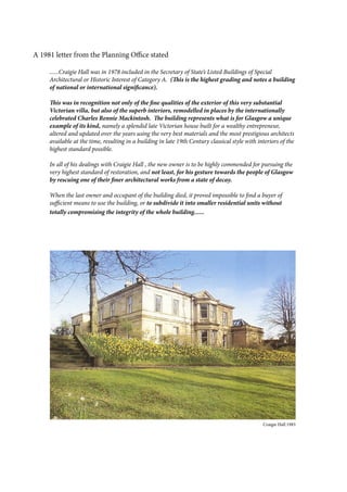 A 1981 letter from the Planning Office stated
......Craigie Hall was in 1978 included in the Secretary of State’s Listed Buildings of Special
Architectural or Historic Interest of Category A. (This is the highest grading and notes a building
of national or international significance).
This was in recognition not only of the fine qualities of the exterior of this very substantial
Victorian villa, but also of the superb interiors, remodelled in places by the internationally
celebrated Charles Rennie Mackintosh. The building represents what is for Glasgow a unique
example of its kind, namely a splendid late Victorian house built for a wealthy entrepreneur,
altered and updated over the years using the very best materials and the most prestigious architects
available at the time, resulting in a building in late 19th Century classical style with interiors of the
highest standard possible.
In all of his dealings with Craigie Hall , the new owner is to be highly commended for pursuing the
very highest standard of restoration, and not least, for his gesture towards the people of Glasgow
by rescuing one of their finer architectural works from a state of decay.
When the last owner and occupant of the building died, it proved impossible to find a buyer of
sufficient means to use the building, or to subdivide it into smaller residential units without
totally compromising the integrity of the whole building......
										 Craigie Hall 1983
 
