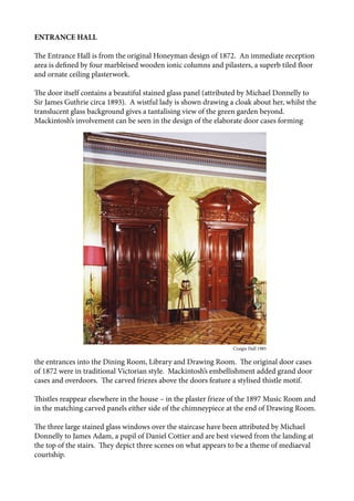 ENTRANCE HALL
The Entrance Hall is from the original Honeyman design of 1872. An immediate reception
area is defined by four marbleised wooden ionic columns and pilasters, a superb tiled floor
and ornate ceiling plasterwork.
The door itself contains a beautiful stained glass panel (attributed by Michael Donnelly to
Sir James Guthrie circa 1893). A wistful lady is shown drawing a cloak about her, whilst the
translucent glass background gives a tantalising view of the green garden beyond.
Mackintosh’s involvement can be seen in the design of the elaborate door cases forming
the entrances into the Dining Room, Library and Drawing Room. The original door cases
of 1872 were in traditional Victorian style. Mackintosh’s embellishment added grand door
cases and overdoors. The carved friezes above the doors feature a stylised thistle motif.
Thistles reappear elsewhere in the house – in the plaster frieze of the 1897 Music Room and
in the matching carved panels either side of the chimneypiece at the end of Drawing Room.
The three large stained glass windows over the staircase have been attributed by Michael
Donnelly to James Adam, a pupil of Daniel Cottier and are best viewed from the landing at
the top of the stairs. They depict three scenes on what appears to be a theme of mediaeval
courtship.
								 Craigie Hall 1985
 