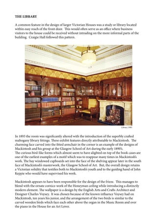 THE LIBRARY
A common feature in the design of larger Victorian Houses was a study or library located
within easy reach of the front door. This would often serve as an office where business
visitors to the house could be received without intruding on the more informal parts of the
building. Craigie Hall followed this pattern.
In 1893 the room was significantly altered with the introduction of the superbly crafted
mahogany library fittings. These exhibit features directly attributable to Mackintosh. The
charming face carved into the fitted armchair in the corner is an example of the designs of
Mackintosh and his group at the Glasgow School of Art during the early 1890’s.
The curious bird-like forms which almost seem to have alighted on top of the book cases are
one of the earliest examples of a motif which was to reappear many times in Mackintosh’s
work. The bay windowed cupboards set into the face of the shelving appear later in the south
face of Mackintosh’s masterwork, the Glasgow School of Art. But, the overall design retains
a Victorian solidity that testifies both to Mackintosh’s youth and to the guiding hand of John
Keppie who would have supervised his work.
Mackintosh appears to have been responsible for the design of the frieze. This manages to
blend with the ornate cornice-work of the Honeyman ceiling while introducing a distinctly
modern element. The wallpaper is a design by the English Arts and Crafts Architect and
Designer Charles Voysey. It was chosen because of the known influence Voysey had on
Mackintosh, ten years his junior, and the arrangement of the two birds is similar to the
carved wooden birds which face each other above the organ in the Music Room and over
the piano in the House for an Art Lover.
								 		 Library 1983
 