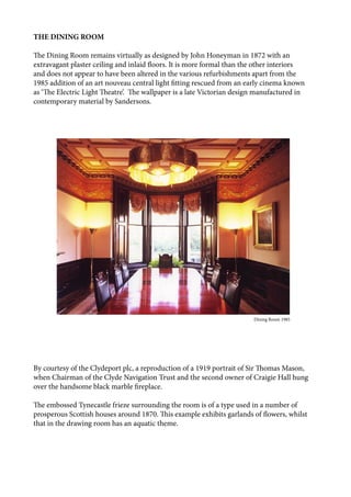 THE DINING ROOM
The Dining Room remains virtually as designed by John Honeyman in 1872 with an
extravagant plaster ceiling and inlaid floors. It is more formal than the other interiors
and does not appear to have been altered in the various refurbishments apart from the
1985 addition of an art nouveau central light fitting rescued from an early cinema known
as ‘The Electric Light Theatre’. The wallpaper is a late Victorian design manufactured in
contemporary material by Sandersons.
By courtesy of the Clydeport plc, a reproduction of a 1919 portrait of Sir Thomas Mason,
when Chairman of the Clyde Navigation Trust and the second owner of Craigie Hall hung
over the handsome black marble fireplace.
The embossed Tynecastle frieze surrounding the room is of a type used in a number of
prosperous Scottish houses around 1870. This example exhibits garlands of flowers, whilst
that in the drawing room has an aquatic theme.
								 	 Dining Room 1985
 