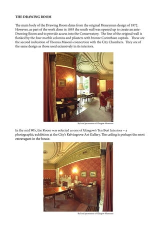 THE DRAWING ROOM
The main body of the Drawing Room dates from the original Honeyman design of 1872.
However, as part of the work done in 1893 the south wall was opened up to create an ante-
Drawing Room and to provide access into the Conservatory. The line of the original wall is
flanked by the four marble columns and pilasters with bronze Corinthian capitals. These are
the second indication of Thomas Mason’s connection with the City Chambers. They are of
the same design as those used extensively in its interiors.
In the mid 90’s, the Room was selected as one of Glasgow’s Ten Best Interiors – a
photographic exhibition at the City’s Kelvingrove Art Gallery. The ceiling is perhaps the most
extravagant in the house.
					 	 By kind permission of Glasgow Museums
					 	 By kind permission of Glasgow Museums
 