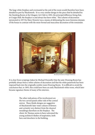 The large white fireplace and overmantel at the end of the room would therefore have been
detailed in part by Mackintosh. It is a very similar design to the piece that he detailed for
the Smoking Room at the Glasgow Art Club in 1892, the principal difference being that,
at Craigie Hall, the fireplace is and always has been white. This scheme of decoration
(promoted in 1873 by Mary Howeis) was a means of delineating the more feminine domain
of the house in contrast with the more formal and masculine decoration of the remainder.
It is clear from scrapings (taken by Michael Donnelly) that the ante-Drawing Room has
probably always been a white scheme of decoration and that the white paintwork has been
imposed back into the originally sombre main Drawing Room. It is difficult to avoid the
conclusion that, in 1893, this could have been an early Mackintosh white room, which later
became signature theme of many of his interiors.
The other indications of his involvement are
the two carved panels either side of the central
mirror. These thistle designs are suggestive
of Mackintosh’s later water colours of flowers
and certainly very distinct from the classical
mouldings elsewhere on the fireplace. The
client, Sir Thomas seems to have welcomed the
young architect’s flashes of inspiration, both
here and elsewhere in the building.
					 	 	 By kind permission of Glasgow Museums
 