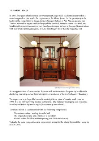 THE MUSIC ROOM
In 1897, four years after his initial involvement at Craigie Hall, Mackintosh returned in a
more independent role to add the organ case to the Music Room. In the previous year he
had won the competition to design the new Glasgow School of Art. We can assume that
Thomas Mason had appreciated and enjoyed the ‘unusual’ elements in the 1893 work and
Mackintosh’s competition success may have been the spur for him to develop his association
with this up and coming designer. If so, he possibly got more than he bargained for!
At the opposite end of the room is a fireplace with an overmantel designed by Mackintosh
displaying charming carved decorative pieces reminiscent of the work of Aubrey Beardsley.
The organ case is perhaps Mackintosh’s most significant piece of interior work prior to
1900. It is his only surviving musical instrument. The elaborate mahogany case contains a
Brindley and Foster hydraulic organ (not currently operational).
The Music Room is a composition with the following components:
Two entrance doors leading from the hall
The organ at one end and a fireplace at the other
Glazed screen double windows opening into the Conservatory
Virtually the same composition and components appear in the Music Room at the House for
an Art Lover.
					 	 	 By kind permission of Glasgow Picture Library
 
