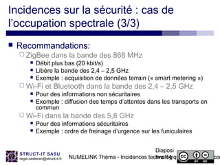 NUMELINK Théma - Incidences technologiques des objets con
Diaposi
tive 14
STRUCT-IT SASU
regis.casteran@struct-it.fr
Incidences sur la sécurité : cas de
l’occupation spectrale (3/3)
 Recommandations:
 ZigBee dans la bande des 868 MHz
 Débit plus bas (20 kbit/s)
 Libère la bande des 2,4 – 2,5 GHz
 Exemple : acquisition de données terrain (« smart metering »)
 Wi-Fi et Bluetooth dans la bande des 2,4 – 2,5 GHz
 Pour des informations non sécuritaires
 Exemple : diffusion des temps d’attentes dans les transports en
commun
 Wi-Fi dans la bande des 5,8 GHz
 Pour des informations sécuritaires
 Exemple : ordre de freinage d’urgence sur les funiculaires
 