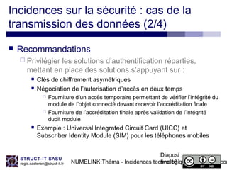 NUMELINK Théma - Incidences technologiques des objets con
Diaposi
tive 16
STRUCT-IT SASU
regis.casteran@struct-it.fr
Incidences sur la sécurité : cas de la
transmission des données (2/4)
 Recommandations
 Privilégier les solutions d’authentification réparties,
mettant en place des solutions s’appuyant sur :
 Clés de chiffrement asymétriques
 Négociation de l’autorisation d’accès en deux temps
 Fourniture d’un accès temporaire permettant de vérifier l’intégrité du
module de l’objet connecté devant recevoir l’accréditation finale
 Fourniture de l’accréditation finale après validation de l’intégrité
dudit module
 Exemple : Universal Integrated Circuit Card (UICC) et
Subscriber Identity Module (SIM) pour les téléphones mobiles
 