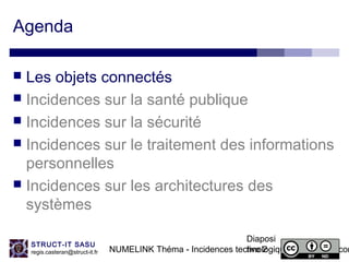 NUMELINK Théma - Incidences technologiques des objets con
Diaposi
tive 2
STRUCT-IT SASU
regis.casteran@struct-it.fr
Agenda
 Les objets connectés
 Incidences sur la santé publique
 Incidences sur la sécurité
 Incidences sur le traitement des informations
personnelles
 Incidences sur les architectures des
systèmes
 