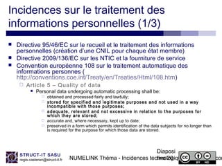 NUMELINK Théma - Incidences technologiques des objets con
Diaposi
tive 20
STRUCT-IT SASU
regis.casteran@struct-it.fr
Incidences sur le traitement des
informations personnelles (1/3)
 Directive 95/46/EC sur le recueil et le traitement des informations
personnelles (création d’une CNIL pour chaque état membre)
 Directive 2009/136/EC sur les NTIC et la fourniture de service
 Convention européenne 108 sur le traitement automatique des
informations personnes (
http://conventions.coe.int/Treaty/en/Treaties/Html/108.htm)
 Article 5 – Quality of data
 Personal data undergoing automatic processing shall be:
 obtained and processed fairly and lawfully;
 stored for specified and legitimate purposes and not used in a way
incompatible with those purposes;
 adequate, relevant and not excessive in relation to the purposes for
which they are stored;
 accurate and, where necessary, kept up to date;
 preserved in a form which permits identification of the data subjects for no longer than
is required for the purpose for which those data are stored.
 