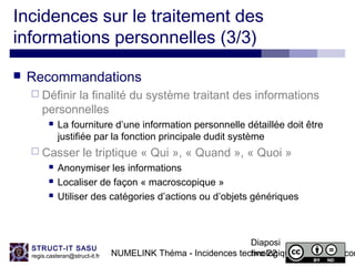 NUMELINK Théma - Incidences technologiques des objets con
Diaposi
tive 22
STRUCT-IT SASU
regis.casteran@struct-it.fr
Incidences sur le traitement des
informations personnelles (3/3)
 Recommandations
 Définir la finalité du système traitant des informations
personnelles
 La fourniture d’une information personnelle détaillée doit être
justifiée par la fonction principale dudit système
 Casser le triptique « Qui », « Quand », « Quoi »
 Anonymiser les informations
 Localiser de façon « macroscopique »
 Utiliser des catégories d’actions ou d’objets génériques
 