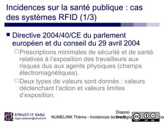 NUMELINK Théma - Incidences technologiques des objets con
Diaposi
tive 8
STRUCT-IT SASU
regis.casteran@struct-it.fr
Incidences sur la santé publique : cas
des systèmes RFID (1/3)
 Directive 2004/40/CE du parlement
européen et du conseil du 29 avril 2004
Prescriptions minimales de sécurité et de santé
relatives à l’exposition des travailleurs aux
risques dus aux agents physiques (champs
électromagnétiques).
Deux types de valeurs sont donnés : valeurs
déclenchant l’action et valeurs limites
d’exposition.
 