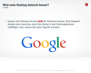 17
Wird mein Ranking dadurch besser?
• Google nutzt Markup derzeit nicht für Ranking-Zwecke, Rich Snippets
können aber bewirken, dass Ihre Seiten in den Suchergebnissen
auffälliger sind, sodass Sie mehr Zugriffe erhalten.
// NEIN!
© 2014 Google Inc. Alle Rechte vorbehalten. Google und das Google-Logo sind eingetragene Marken von Google Inc.
 