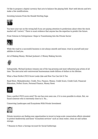 I'd like to propose a digital currency that acts to balance the playing field. Start with bitcoin and let's
make a few modifications.
Investing Lessons From the Donald Sterling Saga
You have your eye on the wrong ball if you are paying attention to predictions about when the stock
market will "correct." There is scant evidence that anyone has the expertise to predict the future.
From Veteran to Vetrepreneur: Steps to Transitioning Into the Private Sector
While the road to a successful business is not always smooth and linear, trust in yourself and your
abilities to lead you.
Art of Making Money: Michael Jackson's 3 Money Making Secrets
Indisputably, Michael Jackson remains one of the top grossing and most influential pop artists of all
time. The mercurial and controversial businessman made billions of dollars in his lifetime.
What a Near-Perfect FICO Score Looks Like and How You Can Get It Too
Read More: Mybanktracker, Credit, Fico, Finance, Money, Credit Score, Credit Card, Financial
Education, Perfect Score, Personal Finance, Money News
Does a perfect FICO score exist? No one has even seen one, if it is even possible to attain. But, we
found someone who is extremely close to it. Na...
Conserving Landscapes and Ecosystems With Private Investment
Private investors are finding new opportunities to invest in large-scale conservation efforts intended
to protect biodiversity and boost "ecosystem services" such as clean water, clean air and carbon
storage.
7 Reasons to Have a Savings Account for Social Gatherings
 