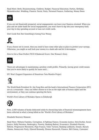 Read More: Birth, Housewarming, Children, Budget, Financial Education, Parties, Birthday,
Mybanktracker, Wedding, Finance, Social, Party, Personal Finance, Gathering, Money News
If you are not financially prepared, social engagements can leave your finances strained. When you
plan and set aside funds for social engagements, you won't have to dip into your emergency fund,
your day to day spending account or max out credit cards.
Don't Look Now But Something's Eating Your Money
If you choose not to invest, then you need to have some other plan in place to protect your savings.
Otherwise, you might as well lock your money in a dank safe and let it decompose.
How to Get a Near-Perfect FICO 8 Bankcard Score: One Woman's Story
There are advantages to maintaining a pristine credit profile. Primarily, having great credit means
that you're more likely to qualify for loans and l...
IFC Won't Support Expansion of Disastrous Tata Mundra Project
The World Bank President Dr. Jim Yong Kim and the bank's International Finance Corporation (IFC)
are at a crossroads -- they can either choose to to be on the right side of human rights and the
environment, or they can continue ignoring the facts.
World's First Library of Mistakes Opens in Edinburgh
Now, 2,000 volumes of books dedicated solely to chronicling tales of financial mismanagement have
been collected in what is being billed as the "World's First Library of Mistakes."
Elizabeth Warren's Moment
Read More: Military Families, Corruption, A Fighting Chance, Economic Justice, Dick Durbin, Social
Justice, Holly Petraeus, Bankruptcy, Poverty, Banking Bailout, Economics, Elizabeth Warren,
Reform, Progressive Movement, Pope Francis, Voter Turnout, Banking Lobbyists, Senate, Barack
Obama, Democratic Party, Edward Kennedy, Eleanor Roosevelt, Finance, Bill Clinton, Consumer
 
