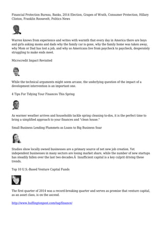 Financial Protection Bureau, Banks, 2014 Election, Grapes of Wrath, Consumer Protection, Hillary
Clinton, Franklin Roosevelt, Politics News
Warren knows from experience and writes with warmth that every day in America there are boys
and girls asking moms and dads why the family car is gone, why the family home was taken away,
why Mom or Dad has lost a job, and why so Americans live from paycheck to paycheck, desperately
struggling to make ends meet.
Microcredit Impact Revisited
While the technical arguments might seem arcane, the underlying question of the impact of a
development intervention is an important one.
4 Tips For Tidying Your Finances This Spring
As warmer weather arrives and households tackle spring cleaning to-dos, it is the perfect time to
bring a simplified approach to your finances and "clean house."
Small Business Lending Plummets as Loans to Big Business Soar
Studies show locally owned businesses are a primary source of net new job creation. Yet
independent businesses in many sectors are losing market share, while the number of new startups
has steadily fallen over the last two decades.Â Insufficient capital is a key culprit driving these
trends.
Top 10 U.S.-Based Venture Capital Funds
The first quarter of 2014 was a record-breaking quarter and serves as promise that venture capital,
as an asset class, is on the ascend.
http://www.huffingtonpost.com/tag/finance/
 