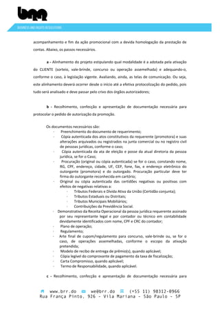 acompanhamento e fim da ação promocional com a devida homologação da prestação de
contas. Abaixo, os passos necessários.
a - Alinhamento do projeto estipulando qual modalidade é a adotada pela ativação
do CLIENTE (sorteio, vale-brinde, concurso ou operação assemelhada) e adequando-o,
conforme o caso, à legislação vigente. Avaliando, ainda, as telas de comunicação. Ou seja,
este alinhamento deverá ocorrer desde o início até a efetiva protocolização do pedido, pois
tudo será analisado e deve passar pelo crivo dos órgãos autorizadores;
b - Recolhimento, confecção e apresentação de documentação necessária para
protocolar o pedido de autorização da promoção.
Os documentos necessários são:
·
Preenchimento do documento de requerimento;
·
Cópia autenticada dos atos constitutivos da requerente (promotora) e suas
alterações arquivados ou registrados na junta comercial ou no registro civil
de pessoas jurídicas, conforme o caso;
·
Cópia autenticada da ata de eleição e posse da atual diretoria da pessoa
jurídica, se for o Caso;
·
Procuração (original ou cópia autenticada) se for o caso, constando nome,
RG, CPF, endereço, cidade, UF, CEP, fone, fax, e endereço eletrônico do
outorgante (promotora) e do outorgado. Procuração particular deve ter
firma do outorgante reconhecida em cartório;
· Original ou cópia autenticada das certidões negativas ou positivas com
efeitos de negativas relativas a:
·
Tributos Federais e Dívida Ativa da União (Certidão conjunta);
·
Tributos Estaduais ou Distritais;
·
Tributos Municipais Mobiliários;
·
Contribuições da Previdência Social.
· Demonstrativo da Receita Operacional da pessoa jurídica requerente assinado
por seu representante legal e por contador ou técnico em contabilidade
devidamente identificados com nome, CPF e CRC do contador;
·
Plano de operação;
·
Regulamento;
· Arte final de cupom/regulamento para concurso, vale-brinde ou, se for o
caso, de operações assemelhadas, conforme o escopo da ativação
pretendida;
·
Modelo de recibo de entrega de prêmio(s), quando aplicável;
·
Cópia legível do comprovante de pagamento da taxa de fiscalização;
·
Carta Compromisso, quando aplicável;
·
Termo de Responsabilidade, quando aplicável.
c - Recolhimento, confecção e apresentação de documentação necessária para

www.brr.do
we@brr.do
(+55 11) 98312-0966
Rua França Pinto, 926 - Vila Mariana - São Paulo - SP

 