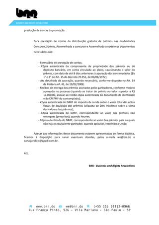 prestação de contas da promoção.
Para prestação de contas da distribuição gratuita de prêmios nas modalidades
Concurso, Sorteio, Assemelhada a concurso e Assemelhada a sorteio os documentos
necessários são:
- Formulário de prestação de contas;
- Cópia autenticada do comprovante de propriedade dos prêmios ou de
depósito bancário, em conta vinculada ao plano, caucionando o valor do
prêmio, com data de até 8 dias anteriores à apuração dos contemplados (§§
1° e 2° do Art. 15 do Decreto 70.951, de 09/08/1972);
- Ata detalhada da apuração, quando necessário, conforme disposto no Art. 14
da Portaria nº. 41, de 19/02/2008;
- Recibos de entrega dos prêmios assinados pelos ganhadores, conforme modelo
aprovado no processo (quando se tratar de prêmio no valor superior a R$
10.000,00, anexar ao recibo cópia autenticada do documento de identidade
e do CPF/MF do contemplado);
- Cópia autenticada do DARF do imposto de renda sobre o valor total das notas
fiscais de aquisição dos prêmios (alíquota de 20% incidente sobre a soma
dos valores dos prêmios);
- Cópia autenticada do DARF, correspondente ao valor dos prêmios não
entregues (prescritos), quando houver;
- Cópia autenticada do DARF, correspondente ao valor dos prêmios para os quais
não haja o equivalente ganhador, quando aplicável, recolhido à União.
Apesar das informações deste documento estarem apresentadas de forma didática,
ficamos à disposição para sanar eventuais dúvidas, pelos e-mails we@brr.do e
canaljuridico@apadi.com.br.

Att,

BRR - Business and Rights Resolutions

www.brr.do
we@brr.do
(+55 11) 98312-0966
Rua França Pinto, 926 - Vila Mariana - São Paulo - SP

 