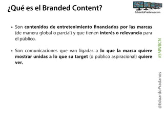 • Son comunicaciones que van ligadas a lo que la marca quiere
mostrar unidas a lo que su target (o público aspiracional) quiere
ver.

@EduardoPradanos

• Son contenidos de entretenimiento financiados por las marcas
(de manera global o parcial) y que tienen interés o relevancia para
el público.

#SMWBCN

¿Qué es el Branded Content?

 