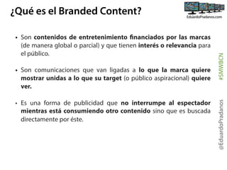 • Son comunicaciones que van ligadas a lo que la marca quiere
mostrar unidas a lo que su target (o público aspiracional) quiere
ver.
• Es una forma de publicidad que no interrumpe al espectador
mientras está consumiendo otro contenido sino que es buscada
directamente por éste.

@EduardoPradanos

• Son contenidos de entretenimiento financiados por las marcas
(de manera global o parcial) y que tienen interés o relevancia para
el público.

#SMWBCN

¿Qué es el Branded Content?

 
