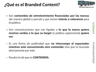 • Son comunicaciones que van ligadas a lo que la marca quiere
mostrar unidas a lo que su target (o público aspiracional) quiere
ver.
• Es una forma de publicidad que no interrumpe al espectador
mientras está consumiendo otro contenido sino que es buscada
directamente por éste.
• Recalco lo de que es CONTENIDO.

@EduardoPradanos

• Son contenidos de entretenimiento financiados por las marcas
(de manera global o parcial) y que tienen interés o relevancia para
el público.

#SMWBCN

¿Qué es el Branded Content?

 