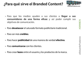 • Para que los medios ayuden a sus clientes a llegar a sus
consumidores de una forma eficaz y así poder cumplir sus
objetivos de comunicación. 
• Para desatascar el saturado formato publicitario tradicional.

#SMWBCN

¿Para qué sirve el Branded Content?

• Para hacer publicidad de una manera de verdad efectiva.
• Para comunicarse con los clientes.
• Para crear lazos entre el usuario y los productos de la marca.

@EduardoPradanos

• Para ser más creíbles.

 