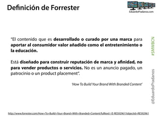 Está diseñado para construir reputación de marca y afinidad, no
para vender productos o servicios. No es un anuncio pagado, un
patrocinio o un product placement“.
‘How To Build Your Brand With Branded Content’ 

http://www.forrester.com/How+To+Build+Your+Brand+With+Branded+Content/fulltext/-/E-RES92961?objectid=RES92961

@EduardoPradanos

“El contenido que es desarrollado o  curado  por una marca para
aportar al consumidor valor añadido como el entretenimiento o
la educación.

#SMWBCN

Definición de Forrester

 