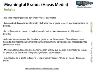 Meaningful Brands (Havas Media)
Insights

- La confianza en las marcas en todo el mundo ha ido cayendo durante las últimas tres
décadas.
- Además, las marcas no están dando a la gente lo que éstos quieren. Sin embargo, están
tratando de ofrecer lo que siempre lo han hecho: la misma combinación de más rápido/más
grande/más nuevo.
- Mientras, el mundo anhela que las marcas sean útiles y que mejoren el bienestar de vida de
las personas de una manera tangible, significativa y satisfactoria.
- A la mayoría de la gente todavía no le importaría si más del 73% de las marcas dejaran de
existir.

http://www.havasmedia.com/meaningful-brands

@EduardoPradanos

- Gran parte de la confianza, el respeto y la lealtad que la gente tenía en muchas marcas se ha
perdido.

#SMWBCN

- Las relaciones largas entre personas y marcas están rotas.

 