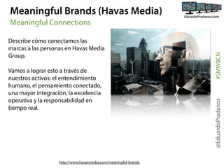 Meaningful Brands (Havas Media)

Vamos a lograr esto a través de
nuestros activos: el entendimiento
humano, el pensamiento conectado,
una mayor integración, la excelencia
operativa y la responsabilidad en
tiempo real.

http://www.havasmedia.com/meaningful-brands

@EduardoPradanos

Describe cómo conectamos las
marcas a las personas en Havas Media
Group.

#SMWBCN

Meaningful Connections

 
