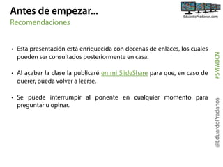 Antes de empezar...

• Al acabar la clase la publicaré en mi SlideShare para que, en caso de
querer, pueda volver a leerse.
• Se puede interrumpir al ponente en cualquier momento para
preguntar u opinar.

@EduardoPradanos

• Esta presentación está enriquecida con decenas de enlaces, los cuales
pueden ser consultados posteriormente en casa.

#SMWBCN

Recomendaciones

 