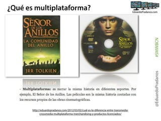 @EduardoPradanos

#SMWBCN

¿Qué es multiplataforma?

http://eduardopradanos.com/2012/03/02/cual-es-la-diferencia-entre-transmediacrossmedia-multiplataforma-merchandising-y-productos-licenciados/

 