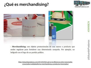 @EduardoPradanos

#SMWBCN

¿Qué es merchandising?

http://eduardopradanos.com/2012/03/02/cual-es-la-diferencia-entre-transmediacrossmedia-multiplataforma-merchandising-y-productos-licenciados/

 