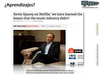 @EduardoPradanos

#SMWBCN

¿Aprendizajes?

http://www.theverge.com/2013/8/26/4659904/kevin-spacey-onnetflix-we-have-learned-the-lesson-that-the-music-industry-didnt

 