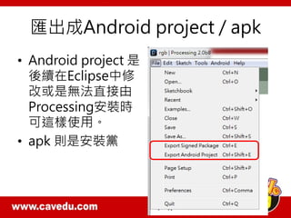 匯出成Android project / apk
• Android project 是
後續在Eclipse中修
改或是無法直接由
Processing安裝時
可這樣使用。
• apk 則是安裝黨
 