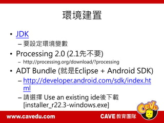 環境建置
• JDK
– 要設定環境變數
• Processing 2.0 (2.1先不要)
– http://processing.org/download/?processing
• ADT Bundle (就是Eclipse + Android SDK)
– http://developer.android.com/sdk/index.ht
ml
– 請選擇 Use an existing ide後下載
[installer_r22.3-windows.exe]
 