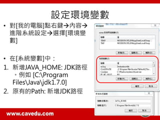 設定環境變數
• 對[我的電腦]點右鍵內容
進階系統設定選擇[環境變
數]
• 在[系統變數]中：
1. 新增JAVA_HOME: JDK路徑
。例如 [C:Program
FilesJavajdk1.7.0]
2. 原有的Path: 新增JDK路徑
 