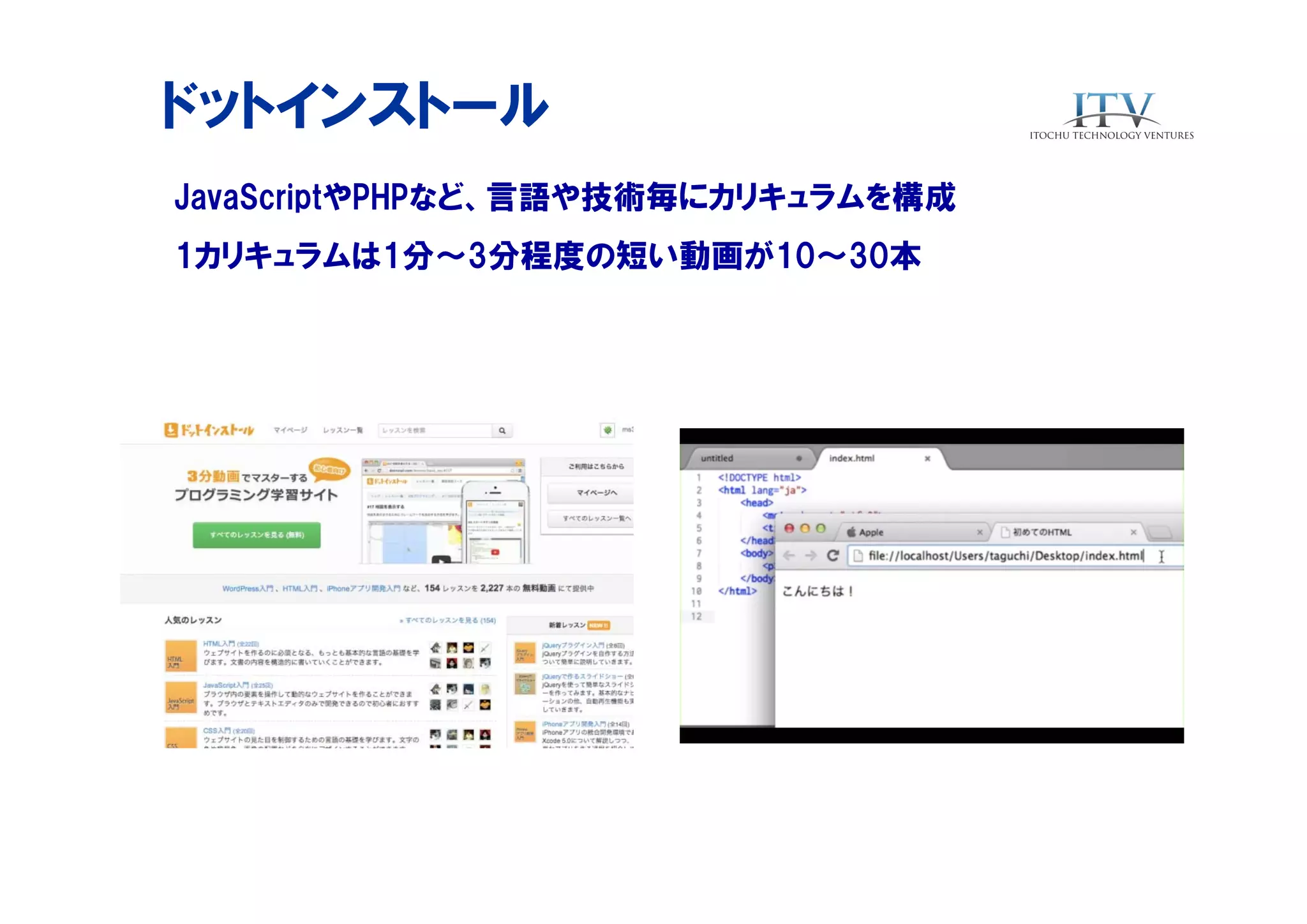 ドットインストール
JavaScriptやPHPなど、言語や技術毎にカリキュラムを構成
1カリキュラムは1分〜3分程度の短い動画が10〜30本

 
